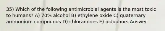 35) Which of the following antimicrobial agents is the most toxic to humans? A) 70% alcohol B) ethylene oxide C) quaternary ammonium compounds D) chloramines E) iodophors Answer