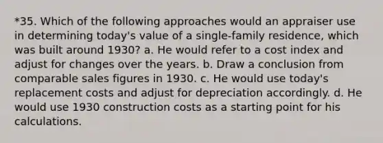 *35. Which of the following approaches would an appraiser use in determining today's value of a single-family residence, which was built around 1930? a. He would refer to a cost index and adjust for changes over the years. b. Draw a conclusion from comparable sales figures in 1930. c. He would use today's replacement costs and adjust for depreciation accordingly. d. He would use 1930 construction costs as a starting point for his calculations.