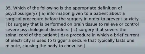 35. Which of the following is the appropriate definition of psychosurgery? | a) information given to a patient about a surgical procedure before the surgery in order to prevent anxiety | b) surgery that is performed on brain tissue to relieve or control severe psychological disorders. | c) surgery that severs the spinal cord of the patient | d) a procedure in which a brief current of electricity is used to trigger a seizure that typically lasts one minute, causing the body to convulse |