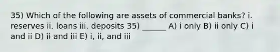 35) Which of the following are assets of commercial banks? i. reserves ii. loans iii. deposits 35) ______ A) i only B) ii only C) i and ii D) ii and iii E) i, ii, and iii