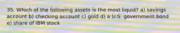 35. Which of the following assets is the most liquid? a) savings account b) checking account c) gold d) a U.S. government bond e) share of IBM stock