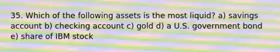 35. Which of the following assets is the most liquid? a) savings account b) checking account c) gold d) a U.S. government bond e) share of IBM stock