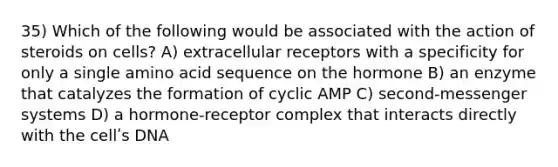 35) Which of the following would be associated with the action of steroids on cells? A) extracellular receptors with a specificity for only a single amino acid sequence on the hormone B) an enzyme that catalyzes the formation of cyclic AMP C) second-messenger systems D) a hormone-receptor complex that interacts directly with the cellʹs DNA