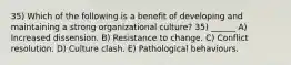 35) Which of the following is a benefit of developing and maintaining a strong organizational culture? 35) ______ A) Increased dissension. B) Resistance to change. C) Conflict resolution. D) Culture clash. E) Pathological behaviours.