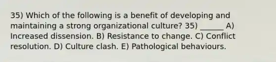 35) Which of the following is a benefit of developing and maintaining a strong organizational culture? 35) ______ A) Increased dissension. B) Resistance to change. C) Conflict resolution. D) Culture clash. E) Pathological behaviours.