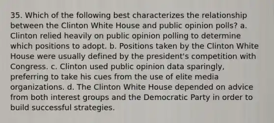 35. Which of the following best characterizes the relationship between the Clinton White House and public opinion polls? a. Clinton relied heavily on public opinion polling to determine which positions to adopt. b. Positions taken by the Clinton White House were usually defined by the president's competition with Congress. c. Clinton used public opinion data sparingly, preferring to take his cues from the use of elite media organizations. d. The Clinton White House depended on advice from both interest groups and the Democratic Party in order to build successful strategies.