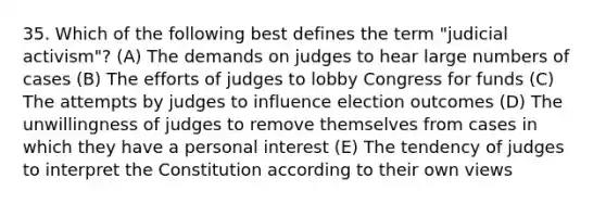 35. Which of the following best defines the term "judicial activism"? (A) The demands on judges to hear large numbers of cases (B) The efforts of judges to lobby Congress for funds (C) The attempts by judges to influence election outcomes (D) The unwillingness of judges to remove themselves from cases in which they have a personal interest (E) The tendency of judges to interpret the Constitution according to their own views