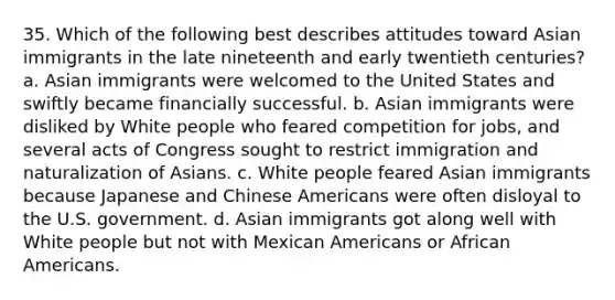 35. Which of the following best describes attitudes toward Asian immigrants in the late nineteenth and early twentieth centuries? a. Asian immigrants were welcomed to the United States and swiftly became financially successful. b. Asian immigrants were disliked by White people who feared competition for jobs, and several acts of Congress sought to restrict immigration and naturalization of Asians. c. White people feared Asian immigrants because Japanese and Chinese Americans were often disloyal to the U.S. government. d. Asian immigrants got along well with White people but not with Mexican Americans or African Americans.