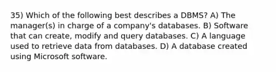 35) Which of the following best describes a DBMS? A) The manager(s) in charge of a company's databases. B) Software that can create, modify and query databases. C) A language used to retrieve data from databases. D) A database created using Microsoft software.