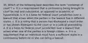 35. Which of the following best describes the term "contempt of court"? a. It is a requirement that a controversy being brought to court be real and substantial, as opposed to academic or hypothetical. b. It is a basis for federal court jurisdiction over a lawsuit that arises when the parties in the lawsuit live in different states. c. It is a ruling that a person has disobeyed a court order or has shown disrespect to the court or to a judicial proceeding. d. It is a basis for federal court jurisdiction over a lawsuit that arises when one of the parties is a foreign citizen. e. It is a requirement that an individual must have a sufficient stake in a controversy before he or she can bring a lawsuit.