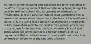 35. Which of the following best describes the term "contempt of court"? a. It is a requirement that a controversy being brought to court be real and substantial, as opposed to academic or hypothetical. b. It is a basis for federal court jurisdiction over a lawsuit that arises when the parties in the lawsuit live in different states. c. It is a ruling that a person has disobeyed a court order or has shown disrespect to the court or to a judicial proceeding. d. It is a basis for federal court jurisdiction over a lawsuit that arises when one of the parties is a foreign citizen. e. It is a requirement that an individual must have a sufficient stake in a controversy before he or she can bring a lawsuit