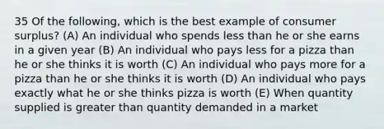 35 Of the following, which is the best example of consumer surplus? (A) An individual who spends less than he or she earns in a given year (B) An individual who pays less for a pizza than he or she thinks it is worth (C) An individual who pays more for a pizza than he or she thinks it is worth (D) An individual who pays exactly what he or she thinks pizza is worth (E) When quantity supplied is greater than quantity demanded in a market