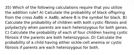 35) Which of the following calculations require that you utilize the addition rule? A) Calculate the probability of black offspring from the cross AaBb × AaBb, where B is the symbol for black. B) Calculate the probability of children with both cystic fibrosis and polydactyly when parents are each heterozygous for both genes. C) Calculate the probability of each of four children having cystic fibrosis if the parents are both heterozygous. D) Calculate the probability of a child having either sickle-cell anemia or cystic fibrosis if parents are each heterozygous for both.