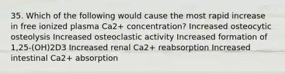 35. Which of the following would cause the most rapid increase in free ionized plasma Ca2+ concentration? Increased osteocytic osteolysis Increased osteoclastic activity Increased formation of 1,25-(OH)2D3 Increased renal Ca2+ reabsorption Increased intestinal Ca2+ absorption