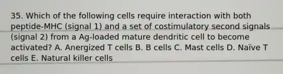 35. Which of the following cells require interaction with both peptide‐MHC (signal 1) and a set of costimulatory second signals (signal 2) from a Ag‐loaded mature dendritic cell to become activated? A. Anergized T cells B. B cells C. Mast cells D. Naïve T cells E. Natural killer cells