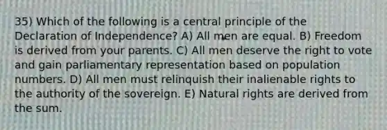 35) Which of the following is a central principle of the Declaration of Independence? A) All men are equal. B) Freedom is derived from your parents. C) All men deserve the right to vote and gain parliamentary representation based on population numbers. D) All men must relinquish their inalienable rights to the authority of the sovereign. E) Natural rights are derived from the sum.