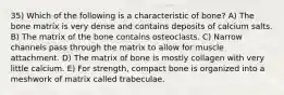 35) Which of the following is a characteristic of bone? A) The bone matrix is very dense and contains deposits of calcium salts. B) The matrix of the bone contains osteoclasts. C) Narrow channels pass through the matrix to allow for muscle attachment. D) The matrix of bone is mostly collagen with very little calcium. E) For strength, compact bone is organized into a meshwork of matrix called trabeculae.