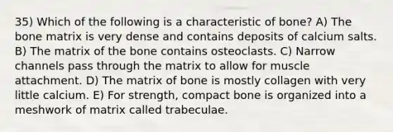 35) Which of the following is a characteristic of bone? A) The bone matrix is very dense and contains deposits of calcium salts. B) The matrix of the bone contains osteoclasts. C) Narrow channels pass through the matrix to allow for muscle attachment. D) The matrix of bone is mostly collagen with very little calcium. E) For strength, compact bone is organized into a meshwork of matrix called trabeculae.