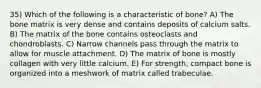 35) Which of the following is a characteristic of bone? A) The bone matrix is very dense and contains deposits of calcium salts. B) The matrix of the bone contains osteoclasts and chondroblasts. C) Narrow channels pass through the matrix to allow for muscle attachment. D) The matrix of bone is mostly collagen with very little calcium. E) For strength, compact bone is organized into a meshwork of matrix called trabeculae.