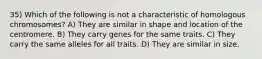 35) Which of the following is not a characteristic of homologous chromosomes? A) They are similar in shape and location of the centromere. B) They carry genes for the same traits. C) They carry the same alleles for all traits. D) They are similar in size.