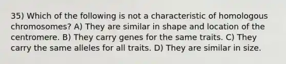 35) Which of the following is not a characteristic of homologous chromosomes? A) They are similar in shape and location of the centromere. B) They carry genes for the same traits. C) They carry the same alleles for all traits. D) They are similar in size.