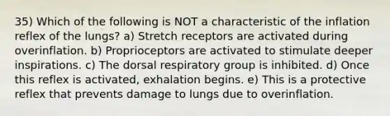 35) Which of the following is NOT a characteristic of the inflation reflex of the lungs? a) Stretch receptors are activated during overinflation. b) Proprioceptors are activated to stimulate deeper inspirations. c) The dorsal respiratory group is inhibited. d) Once this reflex is activated, exhalation begins. e) This is a protective reflex that prevents damage to lungs due to overinflation.