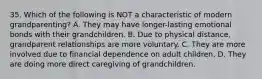 35. Which of the following is NOT a characteristic of modern grandparenting? A. They may have longer-lasting emotional bonds with their grandchildren. B. Due to physical distance, grandparent relationships are more voluntary. C. They are more involved due to financial dependence on adult children. D. They are doing more direct caregiving of grandchildren.