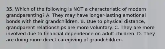 35. Which of the following is NOT a characteristic of modern grandparenting? A. They may have longer-lasting emotional bonds with their grandchildren. B. Due to physical distance, grandparent relationships are more voluntary. C. They are more involved due to financial dependence on adult children. D. They are doing more direct caregiving of grandchildren.