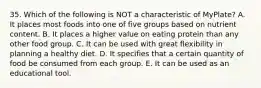 35. Which of the following is NOT a characteristic of MyPlate? A. It places most foods into one of five groups based on nutrient content. B. It places a higher value on eating protein than any other food group. C. It can be used with great flexibility in planning a healthy diet. D. It specifies that a certain quantity of food be consumed from each group. E. It can be used as an educational tool.