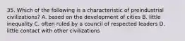 35. Which of the following is a characteristic of preindustrial civilizations? A. based on the development of cities B. little inequality C. often ruled by a council of respected leaders D. little contact with other civilizations