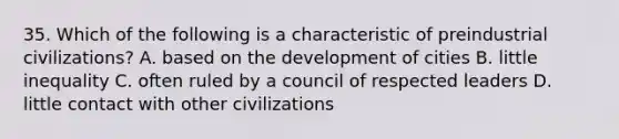 35. Which of the following is a characteristic of preindustrial civilizations? A. based on the development of cities B. little inequality C. often ruled by a council of respected leaders D. little contact with other civilizations