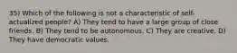 35) Which of the following is not a characteristic of self-actualized people? A) They tend to have a large group of close friends. B) They tend to be autonomous. C) They are creative. D) They have democratic values.