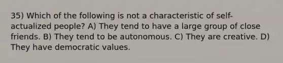 35) Which of the following is not a characteristic of self-actualized people? A) They tend to have a large group of close friends. B) They tend to be autonomous. C) They are creative. D) They have democratic values.