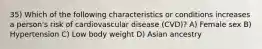 35) Which of the following characteristics or conditions increases a person's risk of cardiovascular disease (CVD)? A) Female sex B) Hypertension C) Low body weight D) Asian ancestry