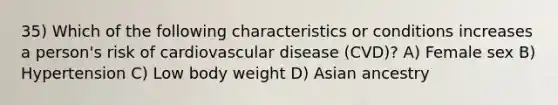 35) Which of the following characteristics or conditions increases a person's risk of cardiovascular disease (CVD)? A) Female sex B) Hypertension C) Low body weight D) Asian ancestry