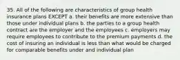 35. All of the following are characteristics of group health insurance plans EXCEPT a. their benefits are more extensive than those under individual plans b. the parties to a group health contract are the employer and the employees c. employers may require employees to contribute to the premium payments d. the cost of insuring an individual is less than what would be charged for comparable benefits under and individual plan