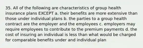 35. All of the following are characteristics of group health insurance plans EXCEPT a. their benefits are more extensive than those under individual plans b. the parties to a group health contract are the employer and the employees c. employers may require employees to contribute to the premium payments d. the cost of insuring an individual is less than what would be charged for comparable benefits under and individual plan