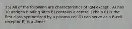 35) All of the following are characteristics of IgM except . A) has 10 antigen binding sites B) contains a central J chain C) is the first class synthesized by a plasma cell D) can serve as a B-cell receptor E) is a dimer