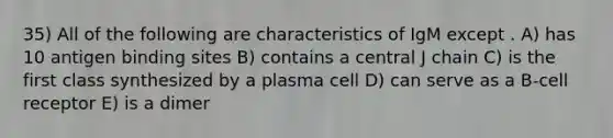 35) All of the following are characteristics of IgM except . A) has 10 antigen binding sites B) contains a central J chain C) is the first class synthesized by a plasma cell D) can serve as a B-cell receptor E) is a dimer