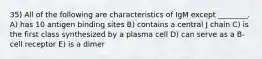 35) All of the following are characteristics of IgM except ________. A) has 10 antigen binding sites B) contains a central J chain C) is the first class synthesized by a plasma cell D) can serve as a B-cell receptor E) is a dimer