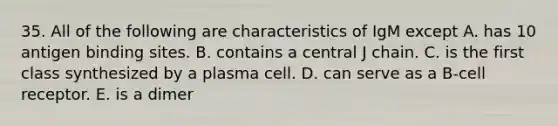 35. All of the following are characteristics of IgM except A. has 10 antigen binding sites. B. contains a central J chain. C. is the first class synthesized by a plasma cell. D. can serve as a B-cell receptor. E. is a dimer