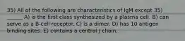 35) All of the following are characteristics of IgM except 35) ______ A) is the first class synthesized by a plasma cell. B) can serve as a B-cell receptor. C) is a dimer. D) has 10 antigen binding sites. E) contains a central J chain.