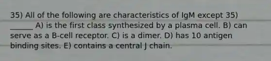 35) All of the following are characteristics of IgM except 35) ______ A) is the first class synthesized by a plasma cell. B) can serve as a B-cell receptor. C) is a dimer. D) has 10 antigen binding sites. E) contains a central J chain.