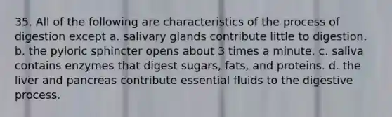 35. All of the following are characteristics of the process of digestion except a. salivary glands contribute little to digestion. b. the pyloric sphincter opens about 3 times a minute. c. saliva contains enzymes that digest sugars, fats, and proteins. d. the liver and pancreas contribute essential fluids to the digestive process.