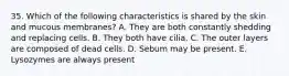 35. Which of the following characteristics is shared by the skin and mucous membranes? A. They are both constantly shedding and replacing cells. B. They both have cilia. C. The outer layers are composed of dead cells. D. Sebum may be present. E. Lysozymes are always present