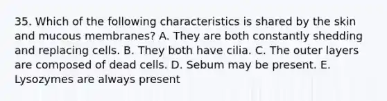 35. Which of the following characteristics is shared by the skin and mucous membranes? A. They are both constantly shedding and replacing cells. B. They both have cilia. C. The outer layers are composed of dead cells. D. Sebum may be present. E. Lysozymes are always present