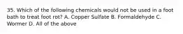 35. Which of the following chemicals would not be used in a foot bath to treat foot rot? A. Copper Sulfate B. Formaldehyde C. Wormer D. All of the above