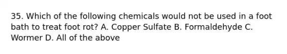 35. Which of the following chemicals would not be used in a foot bath to treat foot rot? A. Copper Sulfate B. Formaldehyde C. Wormer D. All of the above