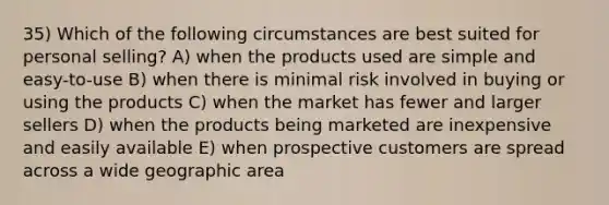 35) Which of the following circumstances are best suited for personal selling? A) when the products used are simple and easy-to-use B) when there is minimal risk involved in buying or using the products C) when the market has fewer and larger sellers D) when the products being marketed are inexpensive and easily available E) when prospective customers are spread across a wide geographic area