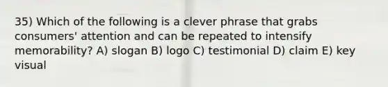 35) Which of the following is a clever phrase that grabs consumers' attention and can be repeated to intensify memorability? A) slogan B) logo C) testimonial D) claim E) key visual